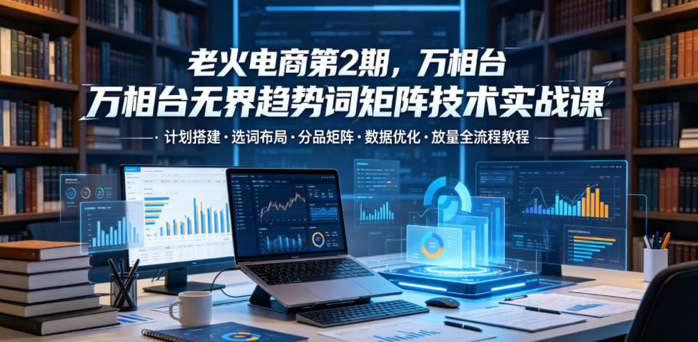 老火电商第2期，万相台无界趋势词矩阵技术实战课，计划搭建・选词布局・分品矩阵・数据优化・放量全流程教程-钱途社