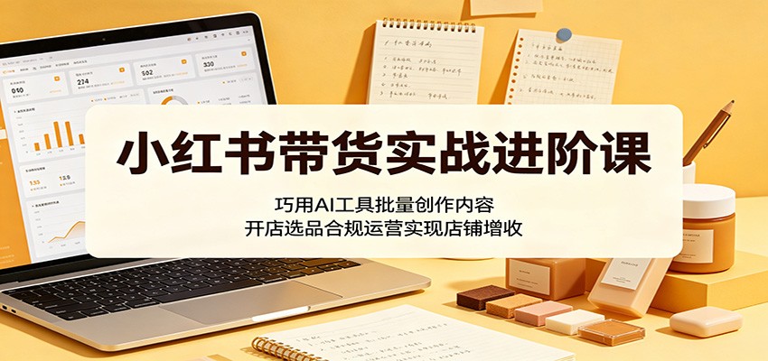 小红书带货实战进阶课：巧用AI工具批量创作内容，开店选品合规运营实现店铺增收-钱途社