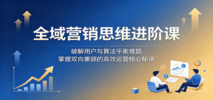 全域营销思维进阶课:破解用户与算法平衡难题,掌握双向兼顾的高效运营核心秘诀-钱途社