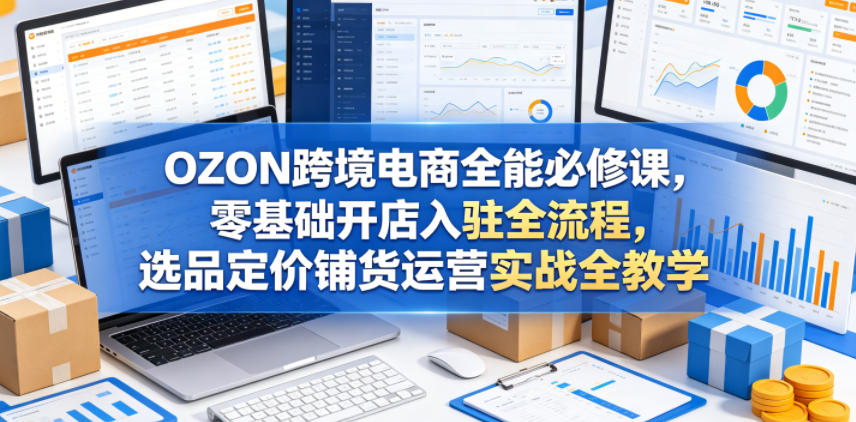 OZON跨境电商全能必修课，零基础开店入驻全流程，选品定价铺货运营实战全教学(更新0605)-钱途社