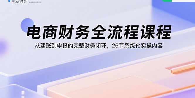 电商财务全流程课程：从建账到申报的完整财务闭环，26节系统化实操内容-钱途社