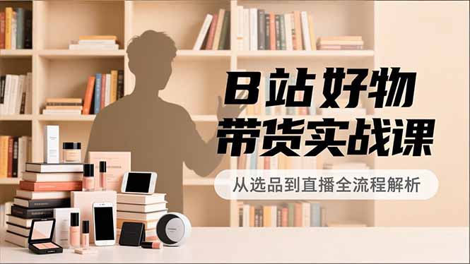 B站好物带货实战课,账号定位、选品拍摄、运营变现,全流程教学,实现UP主月入过万-钱途社