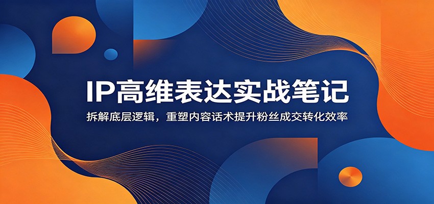 IP高维表达实战笔记：拆解底层逻辑，重塑内容话术提升粉丝成交转化效率-钱途社