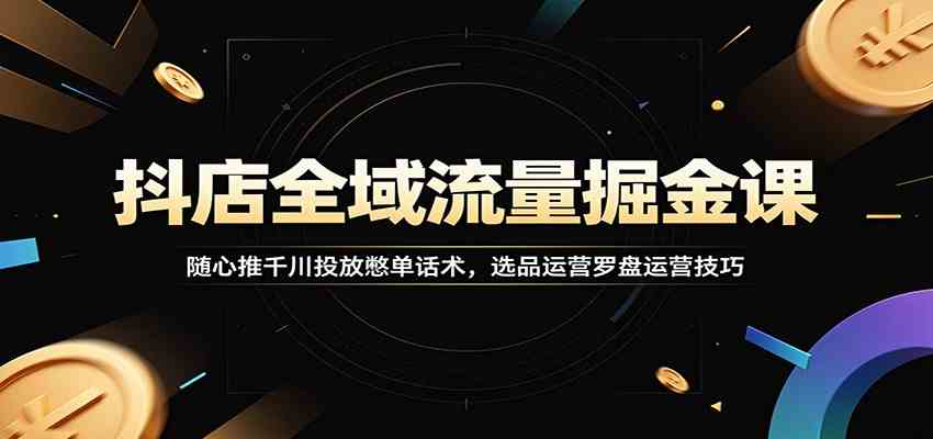 抖店全域流量掘金课：随心推千川投放憋单话术，选品运营罗盘运营技巧-钱途社
