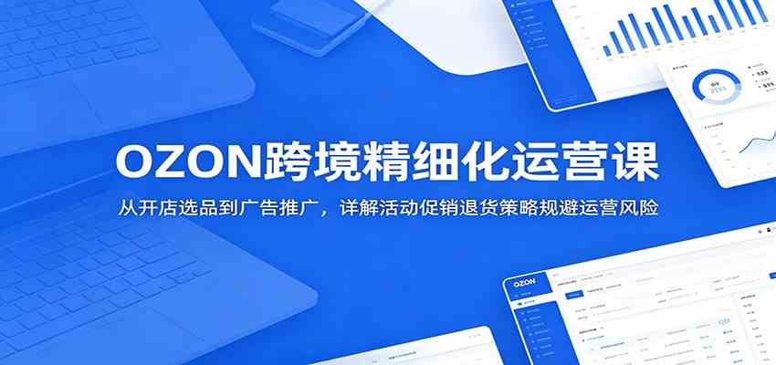 OZON跨境精细化运营课：从开店选品到广告推广，详解活动促销退货策略规避运营风险-钱途社