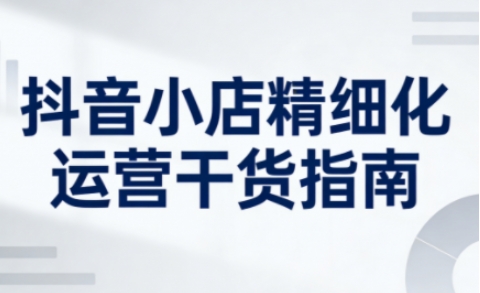 抖音小店精细化运营干货指南新版，助力商家系统提升店铺运营能力（更新26年5月）-钱途社